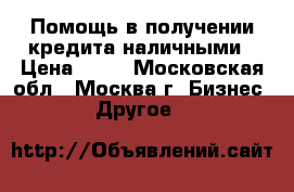 Помощь в получении кредита наличными › Цена ­ 10 - Московская обл., Москва г. Бизнес » Другое   